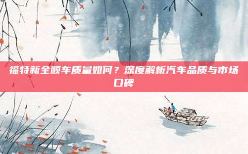 福特新全顺车质量如何?深度解析汽车品质与市场口碑