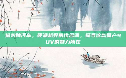 猎豹牌汽车,硬派越野的代名词,探寻这款国产SUV的魅力所在