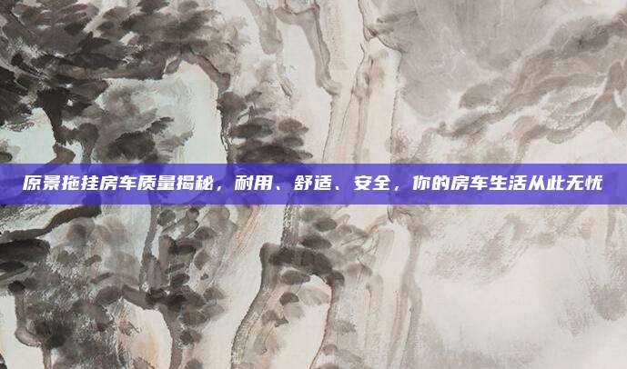 原景拖挂房车质量揭秘,耐用、舒适、安全,你的房车生活从此无忧