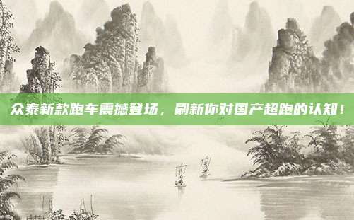 众泰新款跑车震撼登场,刷新你对国产超跑的认知!