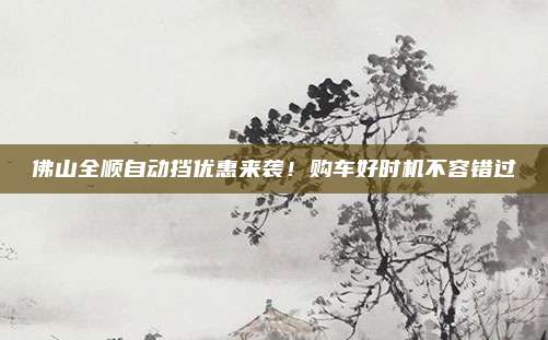 佛山全顺自动挡优惠来袭!购车好时机不容错过