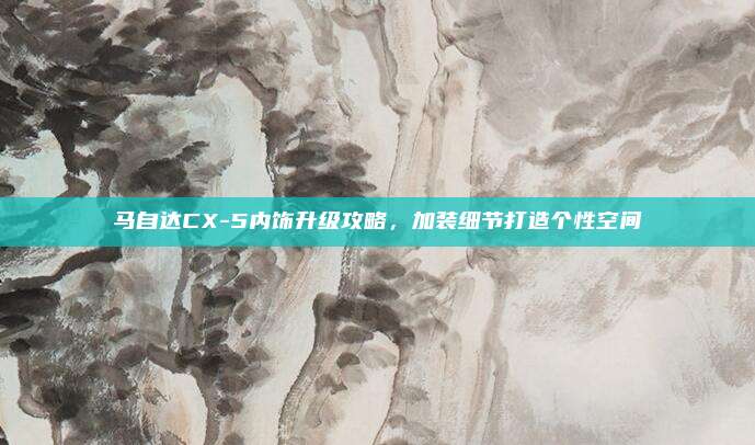 马自达CX-5内饰升级攻略,加装细节打造个性空间