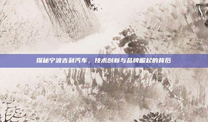 探秘宁波吉利汽车,技术创新与品牌崛起的背后