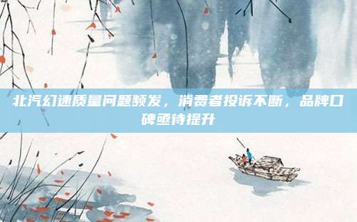 北汽幻速质量问题频发,消费者投诉不断,品牌口碑亟待提升