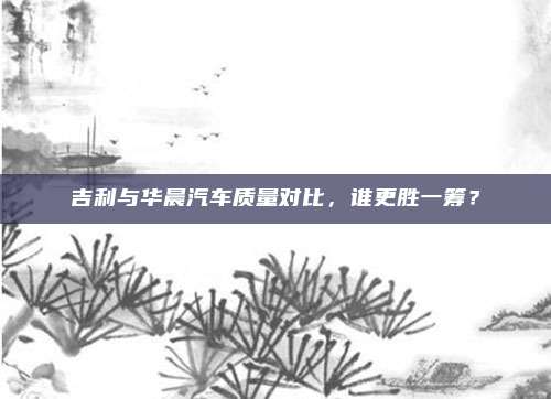 吉利与华晨汽车质量对比,谁更胜一筹?