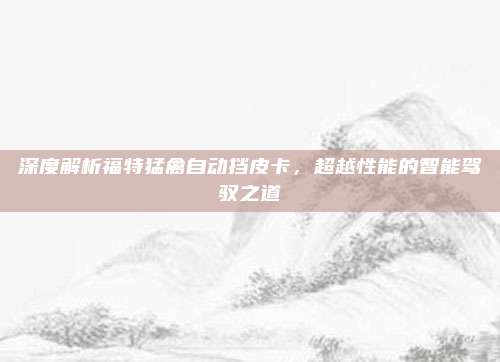 深度解析福特猛禽自动挡皮卡，超越性能的智能驾驭之道