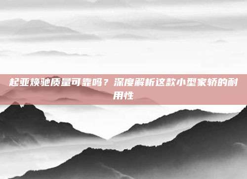 起亚焕驰质量可靠吗?深度解析这款小型家轿的耐用性