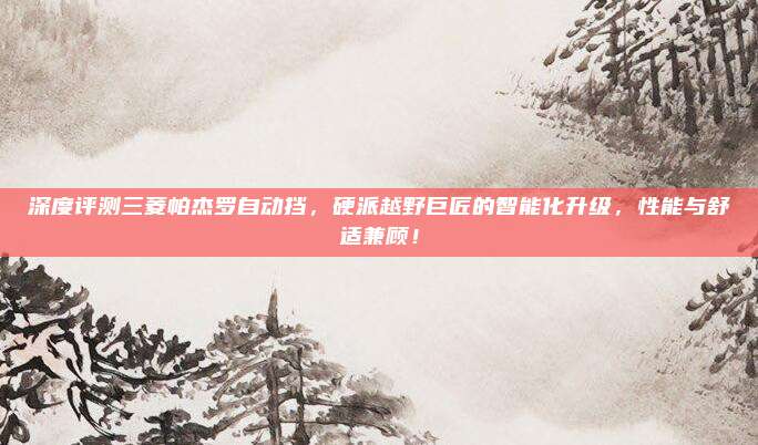 深度评测三菱帕杰罗自动挡,硬派越野巨匠的智能化升级,性能与舒适兼顾!