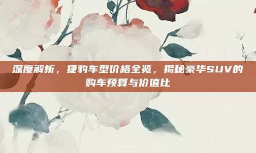 深度解析,捷豹车型价格全览,揭秘豪华SUV的购车预算与价值比