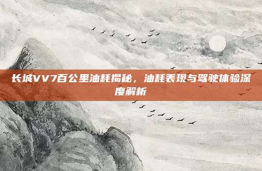长城VV7百公里油耗揭秘，油耗表现与驾驶体验深度解析