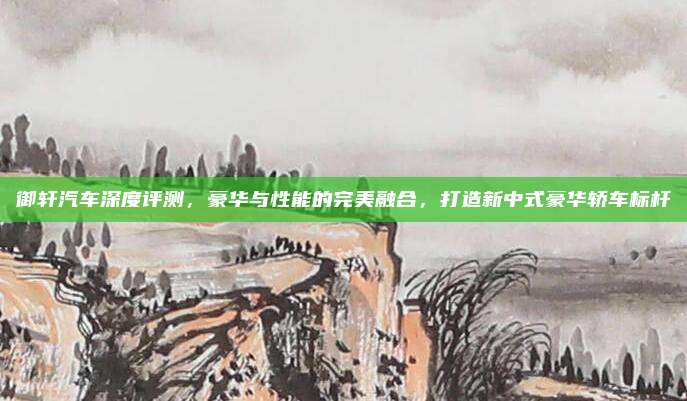 御轩汽车深度评测，豪华与性能的完美融合，打造新中式豪华轿车标杆