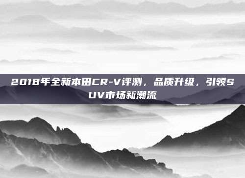 2018年全新本田CR-V评测，品质升级，引领SUV市场新潮流