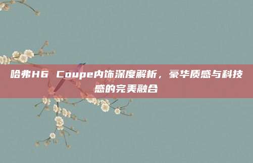 哈弗H6 Coupe内饰深度解析,豪华质感与科技感的完美融合