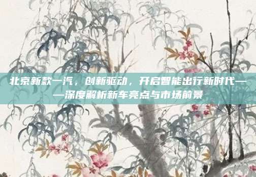 北京新款一汽，创新驱动，开启智能出行新时代——深度解析新车亮点与市场前景