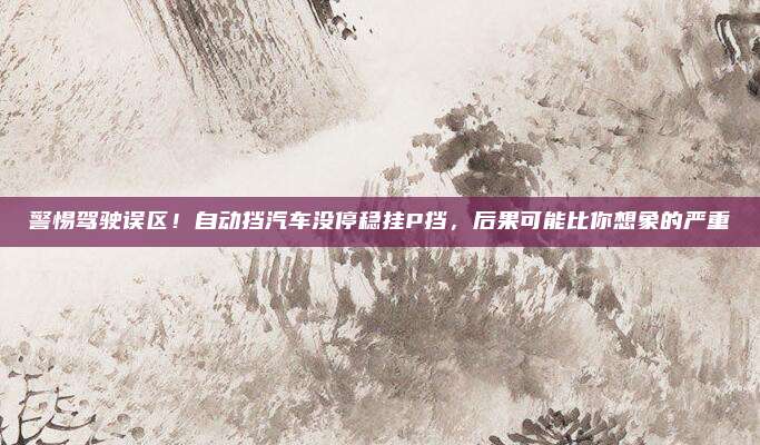 警惕驾驶误区！自动挡汽车没停稳挂P挡，后果可能比你想象的严重