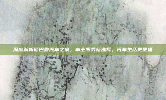 深度解析斯巴鲁汽车之家,车主服务新选择,汽车生活更便捷