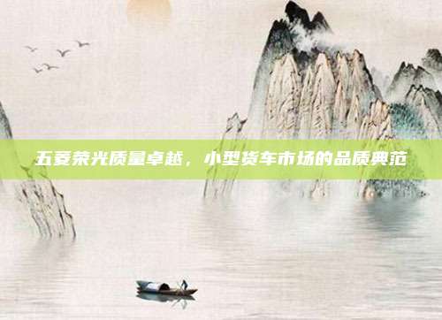 五菱荣光质量卓越，小型货车市场的品质典范