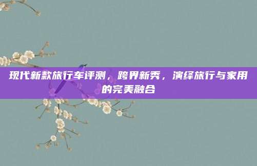 现代新款旅行车评测,跨界新秀,演绎旅行与家用的完美融合