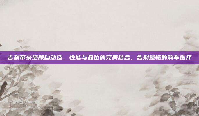 吉利帝豪绝版自动挡,性能与品位的完美结合,告别遗憾的购车选择