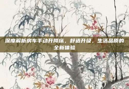 深度解析房车手动升降床,舒适升级,生活品质的全新体验