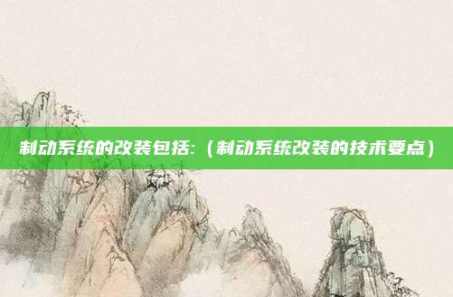 制动系统的改装包括:(制动系统改装的技术要点)