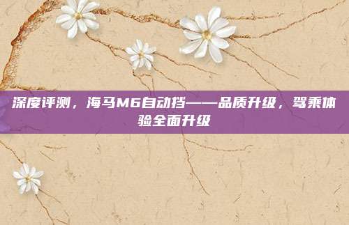 深度评测,海马M6自动挡——品质升级,驾乘体验全面升级