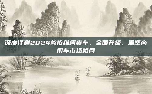 深度评测2024款依维柯货车,全面升级,重塑商用车市场格局