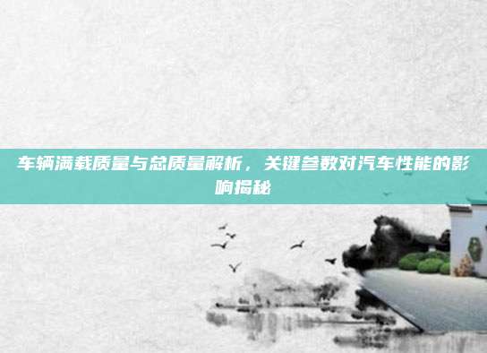 车辆满载质量与总质量解析，关键参数对汽车性能的影响揭秘