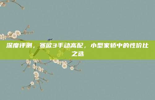 深度评测，赛欧3手动高配，小型家轿中的性价比之选