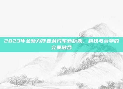 2023年全新力作吉利汽车新旗舰，科技与豪华的完美融合