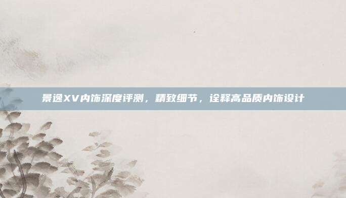 景逸XV内饰深度评测，精致细节，诠释高品质内饰设计