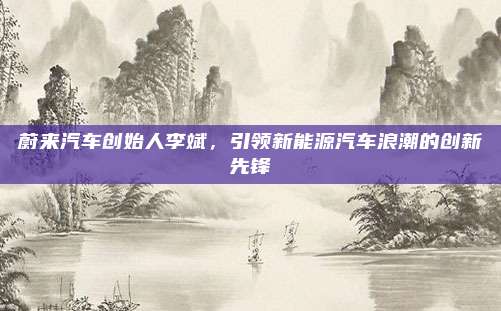 蔚来汽车创始人李斌，引领新能源汽车浪潮的创新先锋