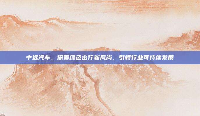 中远汽车，探索绿色出行新风尚，引领行业可持续发展