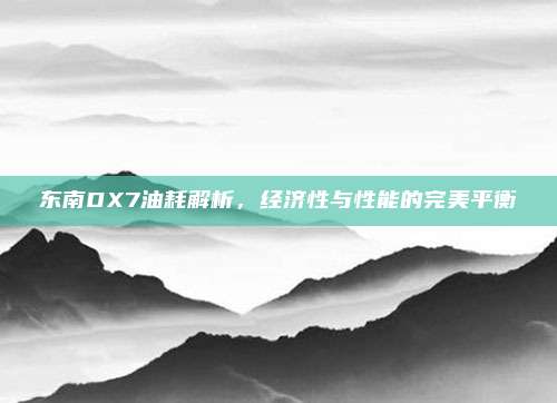 东南DX7油耗解析，经济性与性能的完美平衡