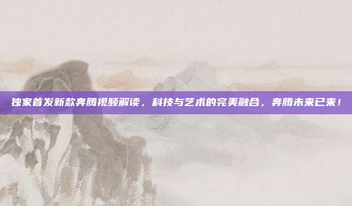 独家首发新款奔腾视频解读，科技与艺术的完美融合，奔腾未来已来！