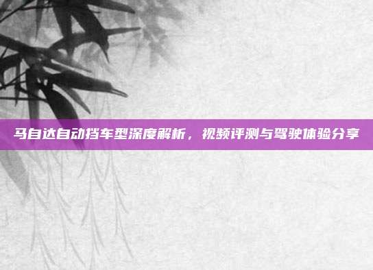 马自达自动挡车型深度解析,视频评测与驾驶体验分享