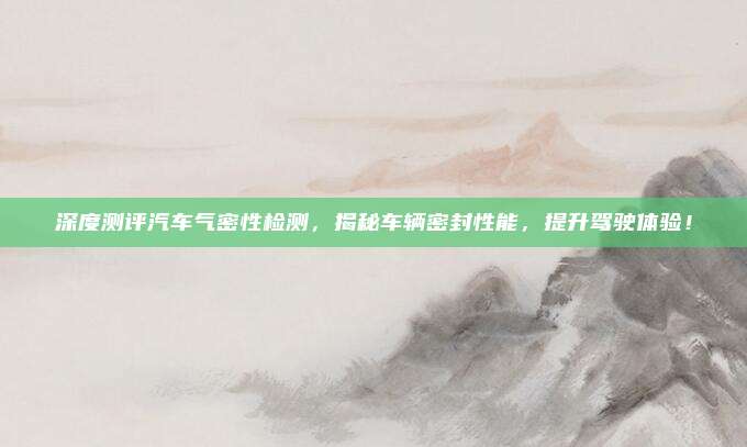 深度测评汽车气密性检测,揭秘车辆密封性能,提升驾驶体验!