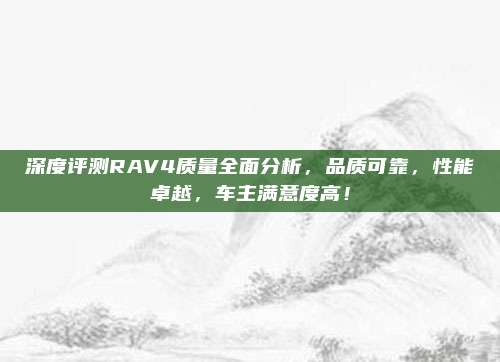 深度评测RAV4质量全面分析,品质可靠,性能卓越,车主满意度高!