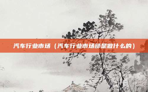 汽车行业市场（汽车行业市场部是做什么的）