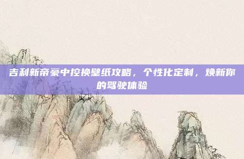 吉利新帝豪中控换壁纸攻略，个性化定制，焕新你的驾驶体验