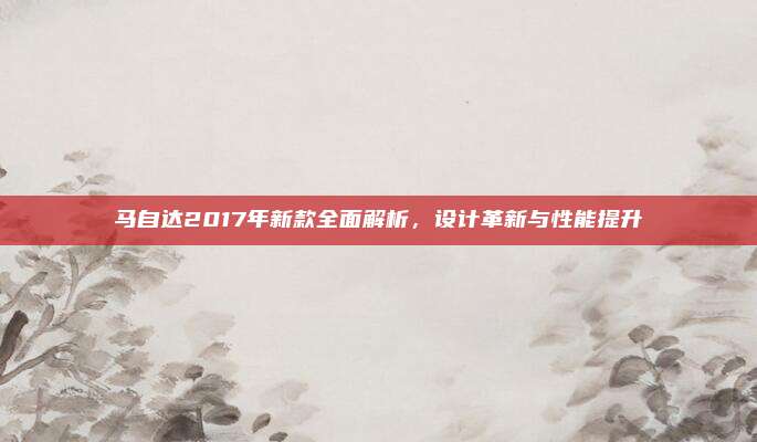 马自达2017年新款全面解析，设计革新与性能提升