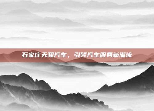 石家庄天和汽车,引领汽车服务新潮流