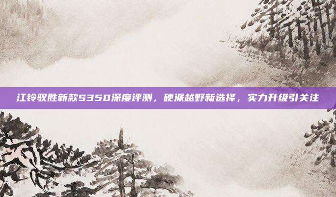 江铃驭胜新款S350深度评测,硬派越野新选择,实力升级引关注