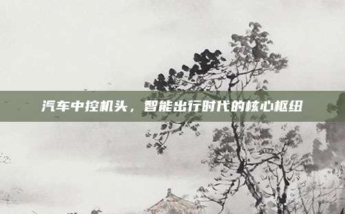 汽车中控机头，智能出行时代的核心枢纽
