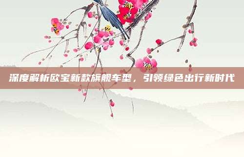 深度解析欧宝新款旗舰车型,引领绿色出行新时代