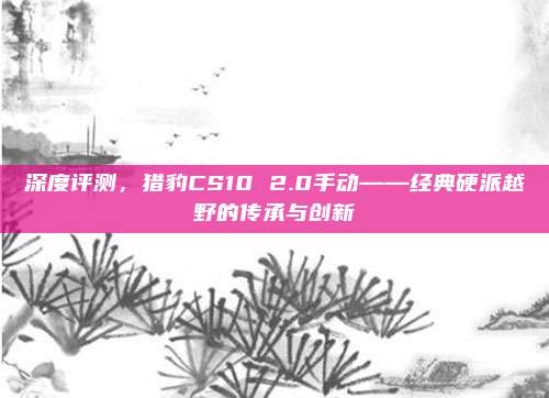 深度评测，猎豹CS10 2.0手动——经典硬派越野的传承与创新