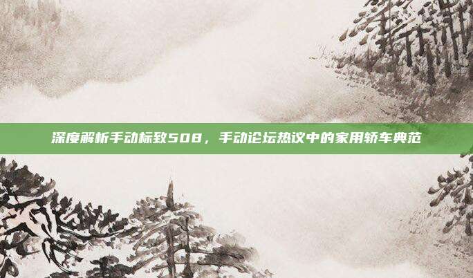深度解析手动标致508，手动论坛热议中的家用轿车典范