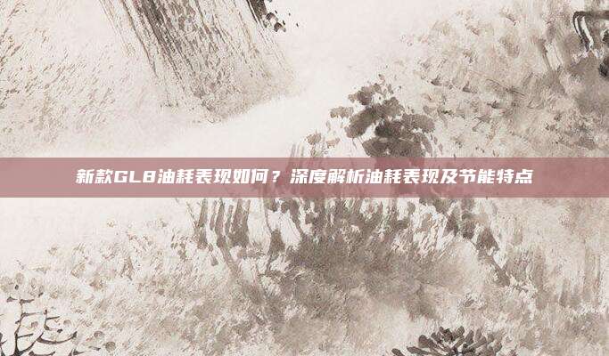新款GL8油耗表现如何?深度解析油耗表现及节能特点