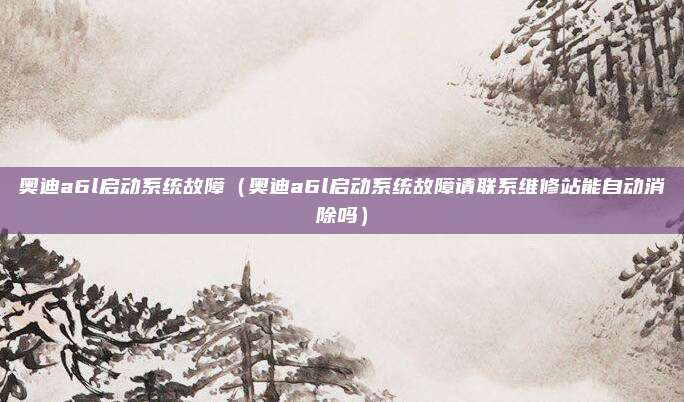 奥迪a6l启动系统故障（奥迪a6l启动系统故障请联系维修站能自动消除吗）