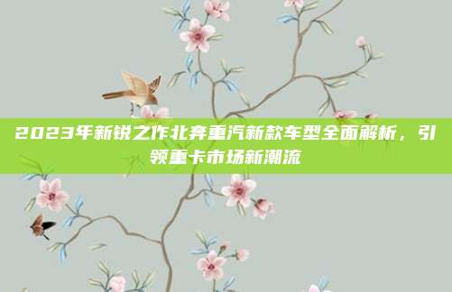 2023年新锐之作北奔重汽新款车型全面解析,引领重卡市场新潮流
